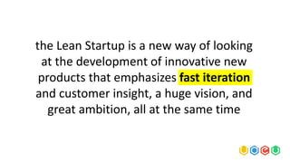 the Lean Startup is a new way of looking
at the development of innovative new
products that emphasizes fast iteration
and customer insight, a huge vision, and
great ambition, all at the same time
 