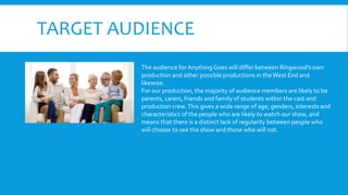 TARGET AUDIENCE
The audience for Anything Goes will differ between Ringwood’s own
production and other possible productions in theWest End and
likewise.
For our production, the majority of audience members are likely to be
parents, carers, friends and family of students within the cast and
production crew.This gives a wide range of age, genders, interests and
characteristics of the people who are likely to watch our show, and
means that there is a distinct lack of regularity between people who
will choose to see the show and those who will not.
 