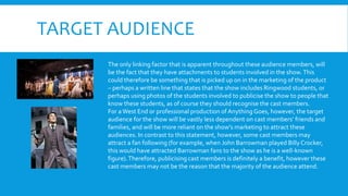 TARGET AUDIENCE
The only linking factor that is apparent throughout these audience members, will
be the fact that they have attachments to students involved in the show.This
could therefore be something that is picked up on in the marketing of the product
– perhaps a written line that states that the show includes Ringwood students, or
perhaps using photos of the students involved to publicise the show to people that
know these students, as of course they should recognise the cast members.
For a West End or professional production of Anything Goes, however, the target
audience for the show will be vastly less dependent on cast members’ friends and
families, and will be more reliant on the show’s marketing to attract these
audiences. In contrast to this statement, however, some cast members may
attract a fan following (for example, when John Barrowman played BillyCrocker,
this would have attracted Barrowman fans to the show as he is a well-known
figure).Therefore, publicising cast members is definitely a benefit, however these
cast members may not be the reason that the majority of the audience attend.
 