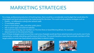 MARKETING STRATEGIES
For a large, professional production of Anything Goes, there would be a considerable sized budget that would allow for
extravagant and lavish advertising to be implemented for the show.This could include publicity strategies such as:
• Posters – on billboards or along tube network walls
• TV and Radio adverts
• Flyers in local shops, cafes, and other public places
• Ads on phone apps and external websites
• Televised interviews (eg cast members onThe One Show or Good Morning Britain, for example)
• Advertisement on the external of buses
Each of these strategies would ensure that a vast array of people would see these advertisements and would, even if only
momentarily, consider attending a performance of the show.This would therefore mean that eventually members of the
target audience would see these adverts and be likely to attend a show.
 