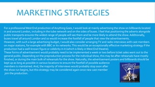 MARKETING STRATEGIES
For a professionalWest End production of Anything Goes, I would look at mainly advertising the show on billboards located
in and around London, including in the tube network and on the sides of buses. I feel that positioning the adverts alongside
public transports ensures the widest range of people will see them and be more likely to attend the show. Additionally,
buses travel all around London and so would increase the footfall of people that view the advertisements.
However, with such a large advertising budget, I would also consider arrangingTV and radio interviews with cast members
on major stations, for example with BBC or itv networks.This would be an exceptionally effective marketing strategy if the
production had a well-known figure or celebrity in it (which is likely inWest End theatre).
These forms of advertisement would probably need to be implemented a week or two before ticket sales went out to the
general public. Depending on the preproduction process for the individual show, this may be after rehearsals have mostly
finished, or during the main bulk of rehearsals for the show. Naturally, the advertisement posters and billboards should be
kept up as long as possible in various locations to ensure the footfall of possible audience
members is maintained. And, the majority of interviews would probably stop soon after
the show run begins, but this strategy may be considered again once new cast member
join the production.
 