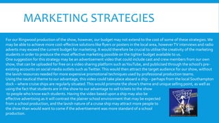 MARKETING STRATEGIES
For our Ringwood production of the show, however, our budget may not extend to the cost of some of these strategies.We
may be able to achieve more cost-effective solutions like flyers or posters in the local area, howeverTV interviews and radio
adverts may exceed the current budget for marketing. It would therefore be crucial to utilise the creativity of the marketing
students in order to produce the most effective marketing possible on the tighter budget available to us.
One suggestion for this strategy may be an advertisement video that could include cast and crew members from our own
show, that can be uploaded for free on a video sharing platform such asYouTube, and publicised through the school’s pre-
existing accounts on social media outlets such asTwitter.This would then attract the target audience for our show, without
the lavish resources needed for more expensive promotional techniques used by professional production teams.
Using the nautical theme to our advantage, this video could take place aboard a ship – perhaps from the local Southampton
dock – where cruise ships are regularly situated.This would promote the show’s theme and unique selling point, as well as
using the fact that students are in the show to our advantage to sell tickets to the show
to people who know each students. Having the video based upon a ship may also be
effective advertising as it will contrast the plainer school environment that may be expected
from a school production, and the lavish nature of a cruise ship may attract more people to
the show than would want to come if the advertisement was more standard of a school
production.
 