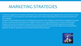MARKETING STRATEGIES
I would also suggest the use of posters and banners that could be either physically displayed within the local area on notice
boards and such, or even posted on social media outlets such asTwitter and Facebook that can be shared to parents and
carers digitally.
Similarly to if the advertisement was for a professional production, these strategies would need to be released to the public
a week or so before public ticket sales were available. However, for our school productions, we tend to release tickets
through a tier system, meaning that many parents and carers may be offered tickets before general sale is available,
meaning that the adverts may be more beneficial being released earlier to ensure that the interest from these potential
audience members is sparked prior to the tickets themselves being released.
 