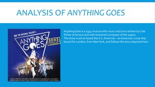 ANALYSIS OF ANYTHING GOES
Anything Goes is a 1934 musical with music and lyrics written by Cole
Porter (a famous and well renowned composer of the 1930s).
The show is set on board the S.S.American – an American cruise ship
bound for London, from NewYork, and follows the story depicted here:
 