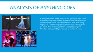 ANALYSIS OF ANYTHING GOES
A youngWall Street broker, BillyCrocker, ignores his boss, Elisha
J.Whitney, and follows his love, Hope Harcourt, onto the ship in
order to win her heart.Trouble soon ensues.With Hope being
engaged to a wealthy Englishman, Lord Evelyn Oakleigh, Billy’s
old friend, Reno Sweeney, and new accomplice, gangster
Moonface Martin, aid Billy in his quest to win Hope’s heart.
 