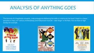ANALYSIS OF ANYTHING GOES
This formula of a hopelessly romantic, male protagonist defeating the odds in a bid to win his lover’s heart is a classic
storyline in many 20th century hit Broadway and Hollywood musicals – take Singin’ in the Rain, Kiss me Kate or High
Society for example.
 
