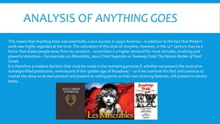 ANALYSIS OF ANYTHING GOES
This meant that Anything Goes was essentially a sure success in 1930s America – in addition to the fact that Porter’s
work was highly regarded at the time.The saturation of this style of storyline, however, in the 21st century may be a
factor that draws people away from our product – since there is a higher demand for more intricate, involving and
powerful storylines – for example Les Miserables, Jesus Christ Superstar or SweeneyTodd:The Demon Barber of Fleet
Street.
It is therefore a creative decision that must be made in the marketing process if, whether we present the musical as
nostalgia-filled production, reminiscent of the ‘golden age of Broadway’ – or if we overlook this fact and continue to
market the show as its own product and present its selling points as their own enticing features, still present in society
today.
 