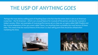 THE USP OF ANYTHING GOES
Perhaps the most obvious selling point of Anything Goes is the fact that the entire show is set on an American
cruise liner – the SSAmerican – which is an unusual feature for musicals of the period, and also for musicals in
today’s society.Other rare examples of musical performances set on ships are; an opera called HMS Pinafore and
the musical adaptation of the 1912 event called Titanic, but Anything Goes is probably the most famous of these
titles.This means that the nautical theme of the show is a clear selling point that should be utilised when
marketing the show.
 