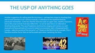 THE USP OF ANYTHING GOES
Another suggestion of a selling point for the show is – perhaps less unique to Anything Goes
and is more common in 20th century musicals, in reference to the repetitive formula
previously mentioned – is the fact that the show focusses on upper class, wealthy characters,
and so the props and set must also reflect this – as can be seen here in an alternative
Anything Goes poster.The use of expensive and luxurious staging and scenery is a well
received and favoured style of musical in today’s environment, both in Ringwood and in
London – take the success of the revival of 42nd Street on theWest End for example.This is
therefore another factor that can be focussed upon when marketing the show.
 
