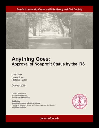 Stanford University Center on Philanthropy and Civil Society



	




Anything Goes:
Approval of Nonprofit Status by the IRS

Rob Reich
Lacey Dorn
Stefanie Sutton

October 2009


Contact Information:
562 Salvatierra Walk
Stanford CA 94305-8620

Rob Reich
Associate Professor of Political Science
Faculty Co-Director, Center on Philanthropy and Civil Society
reich@stanford.edu




                                      pacs.stanford.edu
 