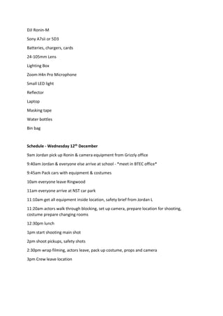 DJI Ronin-M
Sony A7sii or 5D3
Batteries, chargers, cards
24-105mm Lens
Lighting Box
Zoom H4n Pro Microphone
Small LED light
Reflector
Laptop
Masking tape
Water bottles
Bin bag
Schedule - Wednesday 12th December
9am Jordan pick up Ronin & camera equipment from Grizzly office
9:40am Jordan & everyone else arrive at school - *meet in BTEC office*
9:45am Pack cars with equipment & costumes
10am everyone leave Ringwood
11am everyone arrive at NST car park
11:10am get all equipment inside location, safety brief from Jordan L
11:20am actors walk through blocking, set up camera, prepare location for shooting,
costume prepare changing rooms
12:30pm lunch
1pm start shooting main shot
2pm shoot pickups, safety shots
2:30pm wrap filming, actors leave, pack up costume, props and camera
3pm Crew leave location
 