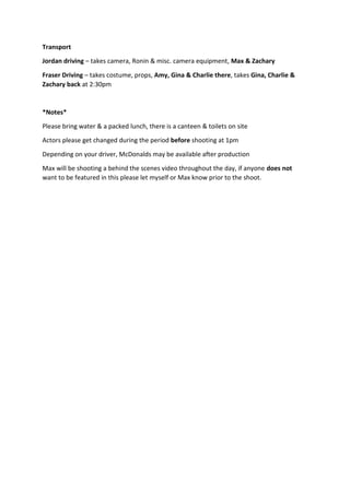 Transport
Jordan driving – takes camera, Ronin & misc. camera equipment, Max & Zachary
Fraser Driving – takes costume, props, Amy, Gina & Charlie there, takes Gina, Charlie &
Zachary back at 2:30pm
*Notes*
Please bring water & a packed lunch, there is a canteen & toilets on site
Actors please get changed during the period before shooting at 1pm
Depending on your driver, McDonalds may be available after production
Max will be shooting a behind the scenes video throughout the day, if anyone does not
want to be featured in this please let myself or Max know prior to the shoot.
 