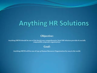 Objective:
Anything HRTM should be one of the best & very comprehensive Total HR Solution provider & socially
                              responsible corporate organization.


                                            Goal:
      Anything HRTM will be one of top 25 Human Resource Organization by 2025 in the world.
 