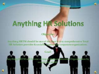 Objective:

Anything HRTM should be one of the best & very comprehensive Total
 HR Solution provider & socially responsible corporate organization.


                               Goal:

Anything HRTM will be one of top 25 Human Resource Organization by
                        2025 in the world.
 