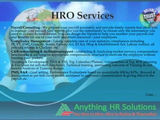    Payroll Consulting : We prepare your payroll accurately and provide timely reports that allow you
    to manage your payroll. Our reports give you the opportunity to choose only the information you
    need in an easy-to-read format. You can design the reports to help you monitor your payroll cost
    and benefits for one of your most important resources - your employees.
   Compliance Management : Taking complete care of your statutory compliances including
    PF, PT, ESIC, Gratuity, Bonus, Factory Act, ID Act, Shop & Establishment Act, Labour welfare, all
    periodic returns & Challans etc.
   C&B restructuring & facilitation/support : conducting & Analyzing market surveys, compensation
    benchmarks & advising on appropriate compensation structure to motivate the employee without
    burning your pockets.
   Training & Development: TNA & TNI, Trg. Calendar/Planner, Computation of Trg. ROI, planning
    & Execution for soft-skill, functional, Technical training, monitoring outcome of Training & cost
    benefit Analysis of Training Budget.
   PMS, R&R : Goal setting, Performance Evaluations based on quantifiable KRAs/KPIs, Reward &
    Recognition as per bell curve model, assistance in appraisal communication & giving effect in the
    payroll etc.



                                                                                            Cont.…
 