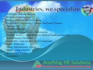    IT Software /Software Services
   IT Hardware/Networking
   Banking /Financial Services/ broking
   Construction/ Engineering / Cement/ Real Estate/ Property
   Telecom / ISP
   ITES,BPO,KPO,LPO,
   Oil and gas/ Energy/ Power / Infrastructure
   Pharma / Biotech / clinical Research/ Medical/ healthcare Hospitals
   Semiconductors/ Electronics
   Automobile / Auto Ancillary /Auto Components
   Retail/ Wholesales
   Media/ Entertainment/ internet
   Manufacturing, Chemical
   Accounting & Finance
   Consultancy
 