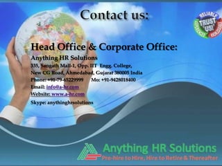 Head Office & Corporate Office:
Anything HR Solutions
335, Sangath Mall-1, Opp. IIT Engg. College,
New CG Road, Ahmedabad, Gujarat 380005 India
Phone: +91-79-65229999     Mo: +91-9428018400
Email: info@a-hr.com
Website: www.a-hr.com
Skype: anythinghrsolutions
 