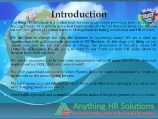    Anything HR Solutions is a professional services organisation providing talent solutions to
    leading brands. AHS aims to be the best friend of clients’ Human Resource team. Our focus is
    on complete gamut of Human resource Management including recruitment and HR services.

   We are here to change the way the business is happening today! We are a start up
    organization with a difference in approach of HR Business. At this stage only thing we can
    assure you that we are committed to change the perspective of Industry about HR
    Outsourcing business. We are going to stand by our clients for their HR needs. Stood by
    them to share their burdens

   We hereby guarantee you to close your requirements within 60 days, else we will close that
    requirement for FREE, that’s our commitment!!

   We offer customised solutions for client Human Resource teams to maximise the return on
    investment on the overall hiring process.

   We have access to a vast talent pool which helps us in effectively catering to the varied and
    ever changing needs of our clients.

   Our flexible approach and customisable solutions makes it simple to partner with our clients.
 