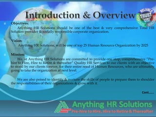    Objectives:
        Anything HR Solutions should be one of the best & very comprehensive Total HR
    Solution provider & socially responsible corporate organization.

   Vision:
        Anything HR Solutions, will be one of top 25 Human Resource Organization by 2025

   Mission:
         We, at Anything HR Solutions are committed to provide one stop, comprehensive “Pre-
    hire to Hire, Hire to Retire & thereafter” Quality HR Services to our clients with an objective
    to stood by our clients forever, for their entire need of Human Resources, who are ultimately
    going to take the organization at next level.

        We are also poised to identify & nurture the skills of people to prepare them to shoulder
    the responsibilities of their organizations & grow with it.

                                                                                          Cont.…..
 