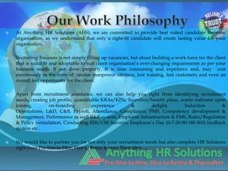    At Anything HR Solutions (AHS), we are committed to provide best suited candidate for your
    organisation, as we understand that only a right-fit candidate will create lasting value for your
    organisation.

   Recruiting Business is not simply filling up vacancies, but about building a work force for the client
    that is suitable and adoptable to suit client organisation’s ever-changing requirements as per your
    business needs. If not done properly, It is time consuming and expensive and, may cost
    enormously in the form of undue manpower attrition, lost training, lost customers and even an
    overall lost opportunity for the client.

   Apart from recruitment assistance, we can also help you right from identifying recruitment
    needs, creating job profile, quantifiable KRAs/KPIs, Incentive/benefit plans, warm welcome upon
    joining,        on-boarding           experience      &        delight,        Induction      &
    Orientations, L&D, C&B, Payroll, Attendance, Compliance, PMS, Competency development &
    Management, Performance as well R&R system, Employee Infrastructure & FMS, Rules/Regulation
    & Policy formulation, Conducting ESS/CSS Surveys, Employee’s Day (0-7-30-90-180-365) feedback
    system etc.

   We would like to partner you for not only your recruitment needs but also complete HR Solutions
    right from Pre-hire to Hire, Hire to Retire & even Thereafter….
 
