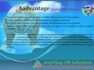    Time bound: Either we close position in 60 days OR work free for that position
   Most Economical: More than 70% time & cost saving per recruitment
   HR Hyper mart Concept: One stop Complete HR Solutions under one umbrella
   Global Connect: With our global connect you are going to be benefitted with our global
    experience.

   You might have tried consultant hiring or e-recruitment methods to acquire talents but must
    have also experienced that most of the time few inexperienced consultant forward profiles
    without understanding your requirement/taste of talents. Even most of the time job portal
    recruitments result into getting tons of unwanted, unfiltered profile thereby increasing your
    overall hiring time or under the heap resume you might be missing/overlooking lots of good
    profiles.
 