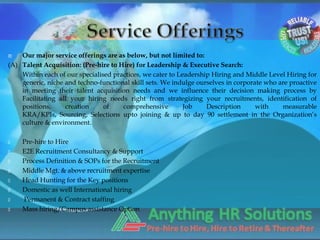    Our major service offerings are as below, but not limited to:
(A) Talent Acquisition: (Pre-hire to Hire) for Leadership & Executive Search:
    Within each of our specialised practices, we cater to Leadership Hiring and Middle Level Hiring for
    generic, niche and techno-functional skill sets. We indulge ourselves in corporate who are proactive
    in meeting their talent acquisition needs and we influence their decision making process by
    Facilitating all your hiring needs right from strategizing your recruitments, identification of
    positions,     creation     of    comprehensive         Job    Description      with    measurable
    KRA/KPIs, Sourcing, Selections upto joining & up to day 90 settlement in the Organization’s
    culture & environment.

   Pre-hire to Hire
   E2E Recruitment Consultancy & Support
   Process Definition & SOPs for the Recruitment
   Middle Mgt. & above recruitment expertise
   Head Hunting for the Key positions
   Domestic as well International hiring
   Permanent & Contract staffing
   Mass hiring/Campus assistance Option
 
