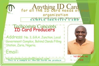 Anything ID Card
for all the ID Card needs of your
organization
0 7 0 8 8 1 7 7 0 8 8 ( C a l l , S M S , W h a t s A p p )
S A M P L E I D E N T I T Y C A R D
Techcomm Concepts
ID Card Producers
Address: No. 3, G.R.A. Junction, Local
Government Complex, Behind Oando Filling
Station, Zaria, Nigeria.
Email:
techcommconepts@gmail.com
NO BREAK, NO
FADE
T h i s i s a s a m p l e o f t h e I D C a r d s w e p r o d u c e
 