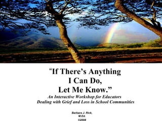 “ If There’s Anything I Can Do, Let Me Know.” An Interactive Workshop for Educators  Dealing with Grief and Loss in School Communities Barbara J. Rick, M.Ed. ©2008 