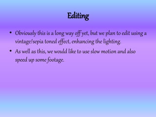 Editing
• Obviously this is a long way off yet, but we plan to edit using a
vintage/sepia toned effect, enhancing the lighting.
• As well as this, we would like to use slow motion and also
speed up some footage.
 