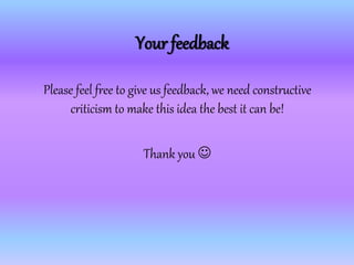 Your feedback
Please feel free to give us feedback, we need constructive
criticism to make this idea the best it can be!
Thank you 
 