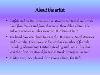 About the artist
• Catfish and the Bottleman are a relatively small British indie rock
band from Wales and formed in 2007....
