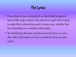 The Lyrics
• From what we have interpreted, we think that the general
basis of the song is about a boy who loves a girl and is trying
to make their relationship work in many ways, whether that
be a friendship or a romantic relationship.
• By establishing the basic storyline from the lyrics, we were
then able to formulate an idea to match the lyrics to some
extent.
 