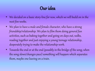 Our idea
• We decided on a basic story-line for now, which we will build on in the
next few weeks.
• We plan to have a male and female character, who have a strong
friendship/relationship. We plan to film them doing general fun
activities, such as baking together and going on days out, walks,
reading together and just enjoying a young teenage relationship,
desperately trying to make the relationship work.
• Towards the end or at the end (possibly in the bridge of the song, when
the song slows/changes pace) something will happen which separates
them, maybe one leaving on a train.
 
