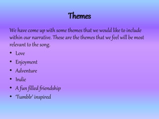 Themes
We have come up with some themes that we would like to include
within our narrative. These are the themes that we feel will be most
relevant to the song.
• Love
• Enjoyment
• Adventure
• Indie
• A fun filled friendship
• ‘Tumblr’ inspired
 
