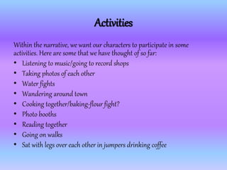 Activities
Within the narrative, we want our characters to participate in some
activities. Here are some that we have thought of so far:
• Listening to music/going to record shops
• Taking photos of each other
• Water fights
• Wandering around town
• Cooking together/baking-flour fight?
• Photo booths
• Reading together
• Going on walks
• Sat with legs over each other in jumpers drinking coffee
 