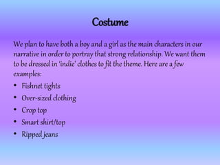 Costume
We plan to have both a boy and a girl as the main characters in our
narrative in order to portray that strong relationship. We want them
to be dressed in ‘indie’ clothes to fit the theme. Here are a few
examples:
• Fishnet tights
• Over-sized clothing
• Crop top
• Smart shirt/top
• Ripped jeans
 