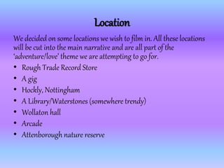 Location
We decided on some locations we wish to film in. All these locations
will be cut into the main narrative and are all part of the
‘adventure/love’ theme we are attempting to go for.
• Rough Trade Record Store
• A gig
• Hockly, Nottingham
• A Library/Waterstones (somewhere trendy)
• Wollaton hall
• Arcade
• Attenborough nature reserve
 