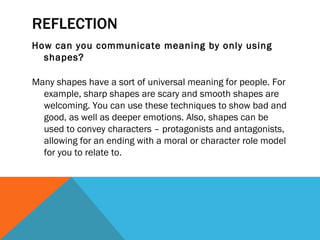 REFLECTION
How can you communicate meaning by only using
  shapes?

Many shapes have a sort of universal meaning for people. For
  example, sharp shapes are scary and smooth shapes are
  welcoming. You can use these techniques to show bad and
  good, as well as deeper emotions. Also, shapes can be
  used to convey characters – protagonists and antagonists,
  allowing for an ending with a moral or character role model
  for you to relate to.
 
