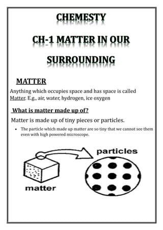 Anything which occupies space and has space is called
Matter. E.g., air, water, hydrogen, ice oxygen
MATTER
What is matter made up of?
Matter is made up of tiny pieces or particles.
 The particle which made up matter are so tiny that we cannot see them
even with high powered microscope.
 