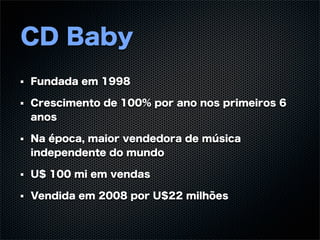 CD Baby
Fundada em 1998

Crescimento de 100% por ano nos primeiros 6
anos

Na época, maior vendedora de música
independente do mundo

U$ 100 mi em vendas

Vendida em 2008 por U$22 milhões
 