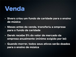 Venda
Sivers criou um fundo de caridade para o ensino
de música

Meses antes da venda, transferiu a empresa
para o fundo de caridade

Derek recebe 5% do valor de mercado da
empresa anualmente (mínimo exigído por lei)

Quando morrer, todos seus ativos serão doados
para o ensino de música
 