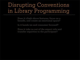 Disrupting Conventions
in Library Programming
   Does it climb above features, focus on a
   benefit, and create an emotional space?
   Is it hands-on and consumer focused?
   Does it take us out of the expert role and
   transfer expertise to the participant?
 