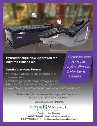 HydroMassage Now Approved for
Anytime Fitness UK
Contact: Ian Donley
847-772-2072 | tees valley innovation
Tel: 07939 064 918 | Ian@teesvalleyinnovation.com
Benefits to Anytime Fitness:
• Innovative massage system; perfect for sore,
tired muscles
• Members get one 10-minute massage per day
• Adds £ 10 – 15 extra to monthly memberships
• Helps attract new members and increase close rates on club tours
HydroMassage
is now at
Anytime Fitness
in Newberry,
England
“We end new tours at the HydroMassage bed. They come out
ready to sign up for a membership.”
-Chris Paris, Anytime Fitness O2i
 