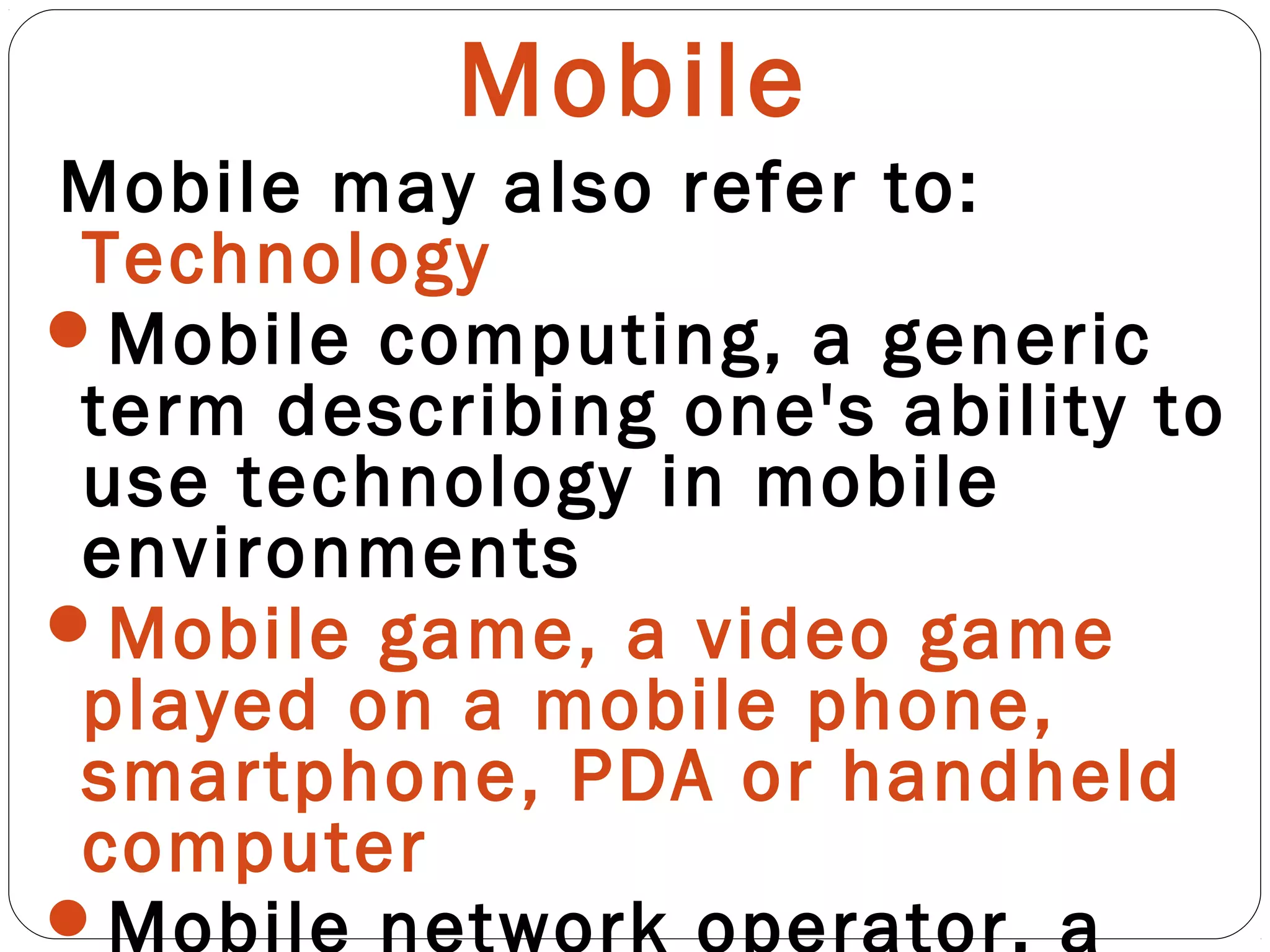 Mobile
Mobile may also refer to:
Technology
Mobile computing, a generic
term describing one's ability to
use technology in mobile
environments
Mobile game, a video game
played on a mobile phone,
smartphone, PDA or handheld
computer
Mobile network operator, a
 