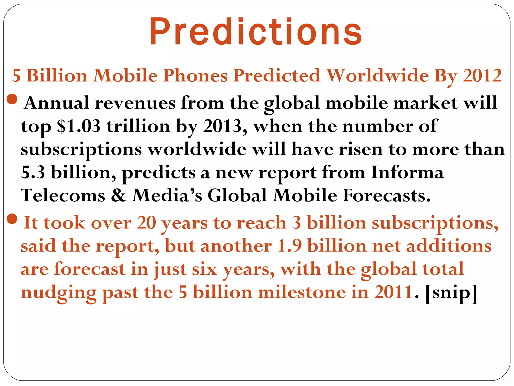 Predictions
5 Billion Mobile Phones Predicted Worldwide By 2012
Annual revenues from the global mobile market will
top $1.03 trillion by 2013, when the number of
subscriptions worldwide will have risen to more than
5.3 billion, predicts a new report from Informa
Telecoms & Media’s Global Mobile Forecasts.
It took over 20 years to reach 3 billion subscriptions,
said the report, but another 1.9 billion net additions
are forecast in just six years, with the global total
nudging past the 5 billion milestone in 2011. [snip]
 