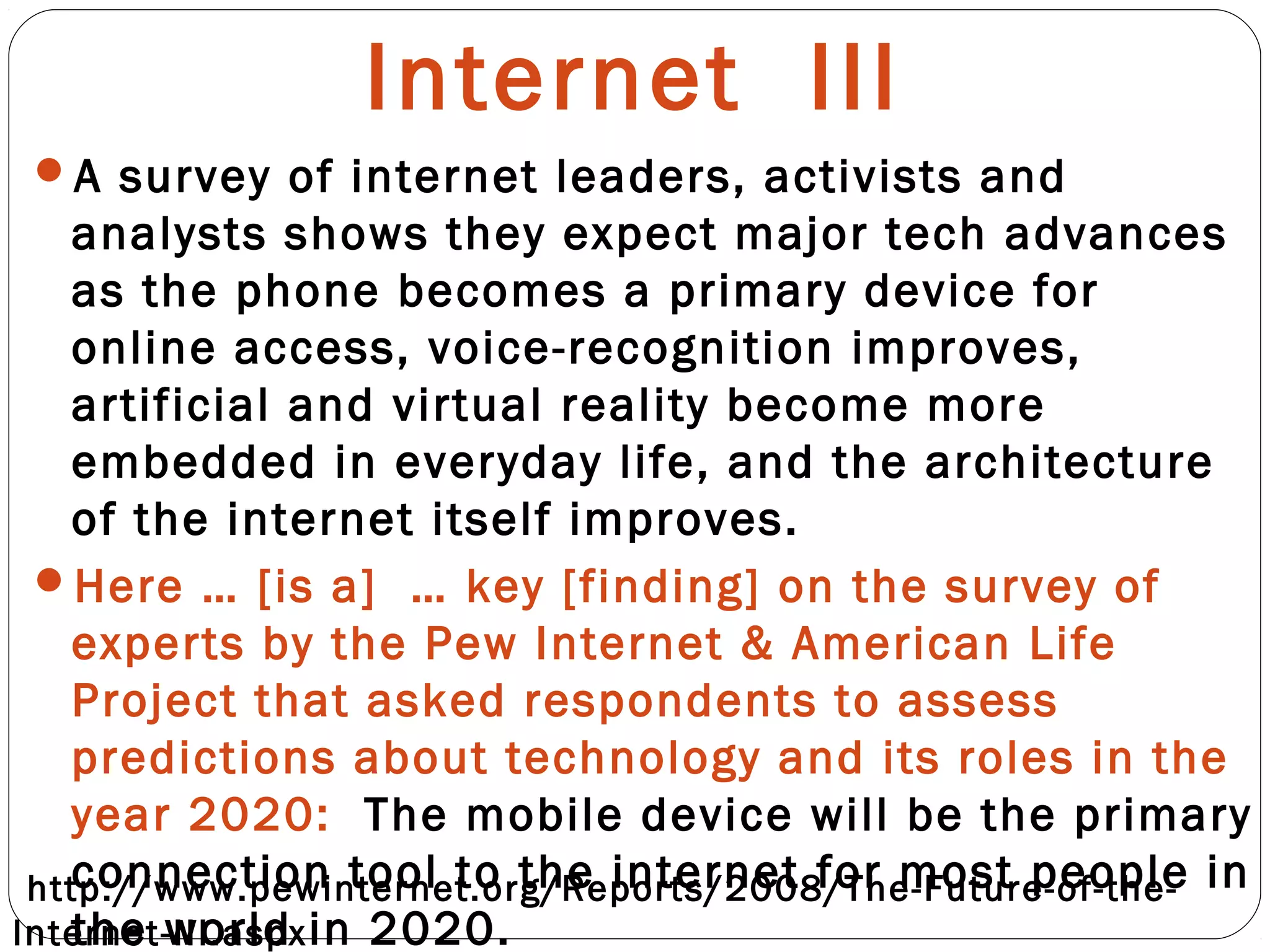 Internet III
A survey of internet leaders, activists and
analysts shows they expect major tech advances
as the phone becomes a primary device for
online access, voice-recognition improves,
artificial and virtual reality become more
embedded in everyday life, and the architecture
of the internet itself improves.
Here … [is a] … key [finding] on the survey of
experts by the Pew Internet & American Life
Project that asked respondents to assess
predictions about technology and its roles in the
year 2020: The mobile device will be the primary
connection tool to the internet for most people in
the world in 2020.
http://www.pewinternet.org/Reports/2008/The-Future-of-the-
Internet-III.aspx
 