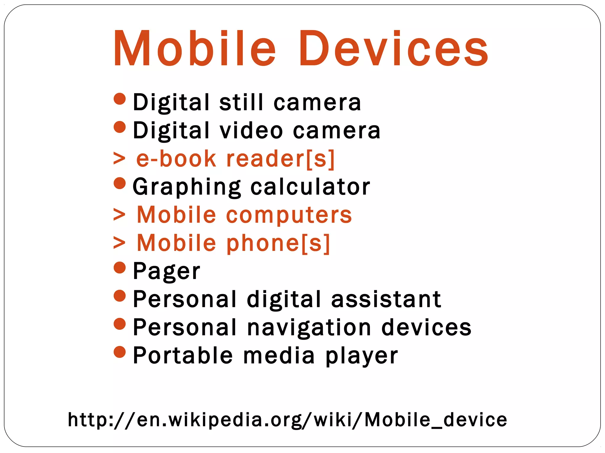 Mobile Devices
Digital still camera
Digital video camera
> e-book reader[s]
Graphing calculator
> Mobile computers
> Mobile phone[s]
Pager
Personal digital assistant
Personal navigation devices
Portable media player
http://en.wikipedia.org/wiki/Mobile_device
 
