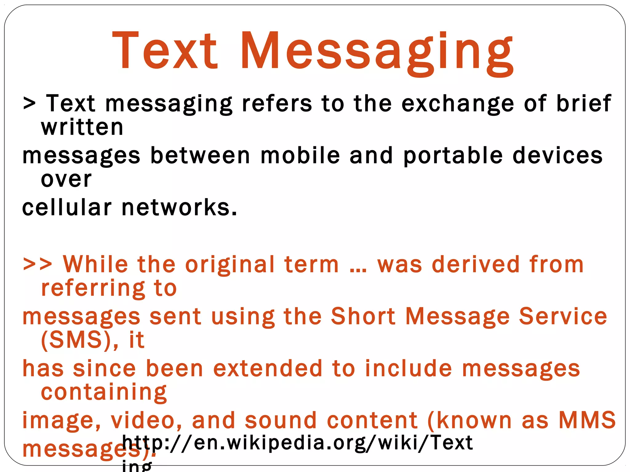 Text Messaging
> Text messaging refers to the exchange of brief
written
messages between mobile and portable devices
over
cellular networks.
>> While the original term … was derived from
referring to
messages sent using the Short Message Service
(SMS), it
has since been extended to include messages
containing
image, video, and sound content (known as MMS
messages).http://en.wikipedia.org/wiki/Text
 