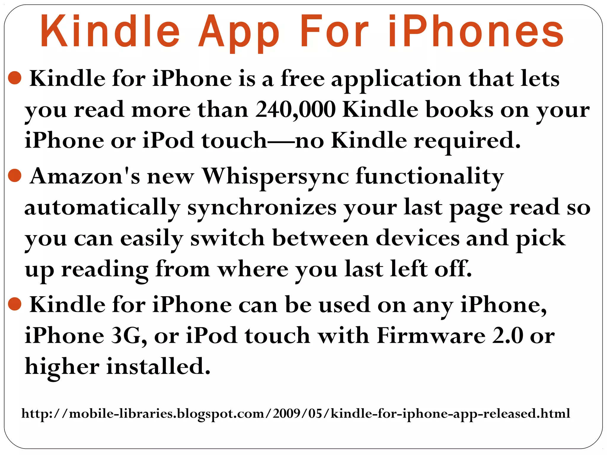 Kindle for iPhone is a free application that lets
you read more than 240,000 Kindle books on your
iPhone or iPod touch—no Kindle required.
Amazon's new Whispersync functionality
automatically synchronizes your last page read so
you can easily switch between devices and pick
up reading from where you last left off.
Kindle for iPhone can be used on any iPhone,
iPhone 3G, or iPod touch with Firmware 2.0 or
higher installed.
Kindle App For iPhones
http://mobile-libraries.blogspot.com/2009/05/kindle-for-iphone-app-released.html
 