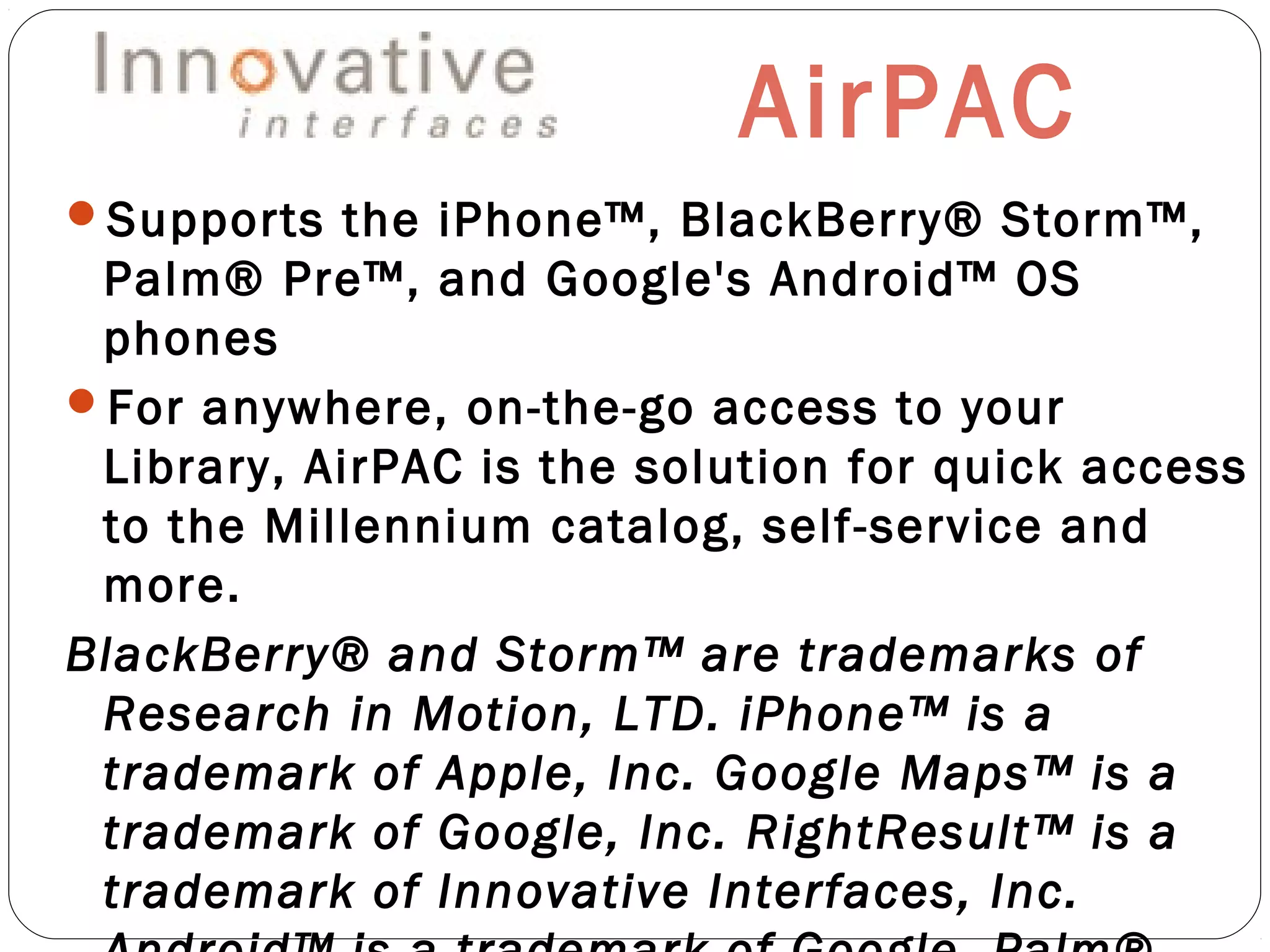 AirPAC
Supports the iPhone™, BlackBerry® Storm™,
Palm® Pre™, and Google's Android™ OS
phones
For anywhere, on-the-go access to your
Library, AirPAC is the solution for quick access
to the Millennium catalog, self-service and
more.
BlackBerry® and Storm™ are trademarks of
Research in Motion, LTD. iPhone™ is a
trademark of Apple, Inc. Google Maps™ is a
trademark of Google, Inc. RightResult™ is a
trademark of Innovative Interfaces, Inc.
 
